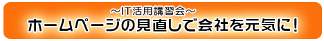 ＩＴ活用講習会　ホームページの見直しで会社を元気に！