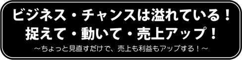 ビジネス・チャンスは溢れている！捉えて・動いて・売上アップ！