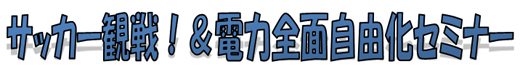 サッカー観戦！＆電力全面自由化セミナー